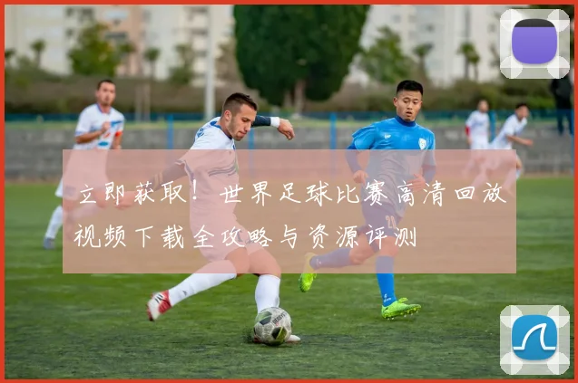 立即获取!世界足球比赛高清回放视频下载全攻略与资源评测