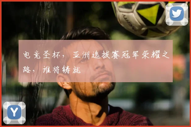 电竞圣杯，亚洲选拔赛冠军荣耀之路，谁将铸就