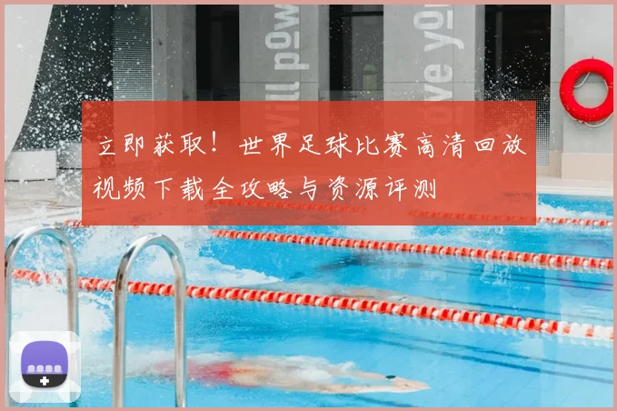立即获取!世界足球比赛高清回放视频下载全攻略与资源评测