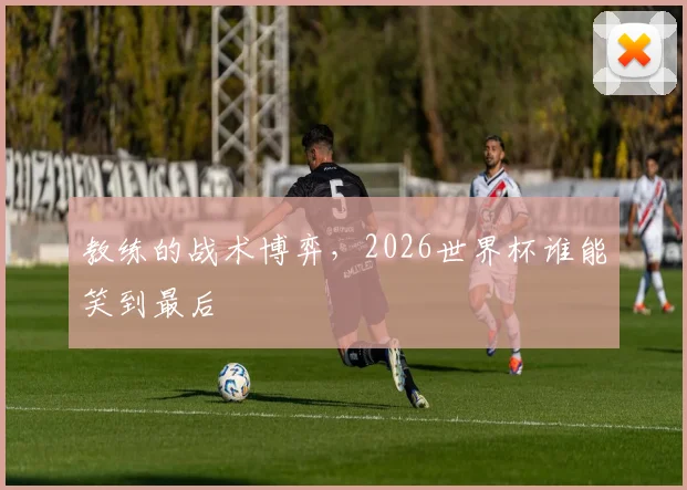 教练的战术博弈，2026世界杯谁能笑到最后