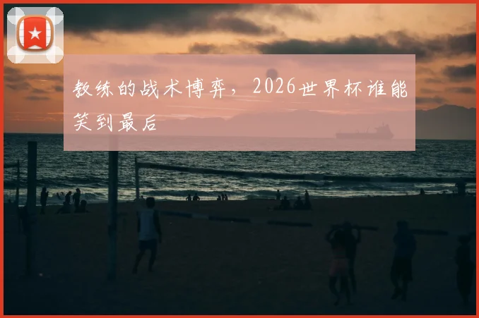 教练的战术博弈，2026世界杯谁能笑到最后