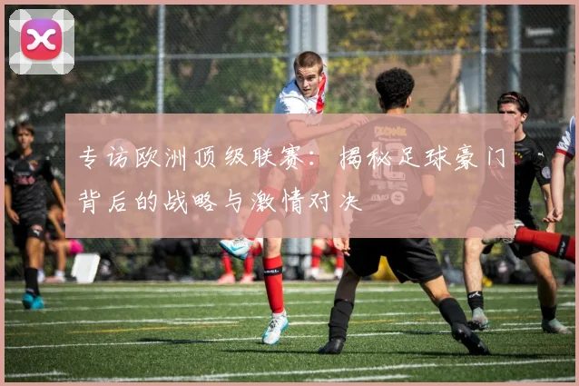 专访欧洲顶级联赛：揭秘足球豪门背后的战略与激情对决